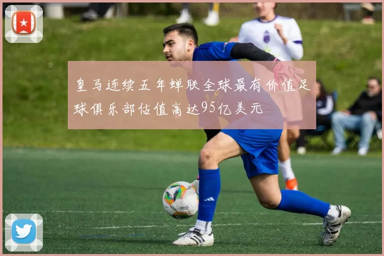 皇马连续五年蝉联全球最有价值足球俱乐部估值高达95亿美元