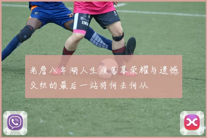 老詹八年湖人生涯落幕荣耀与遗憾交织的最后一站将何去何从