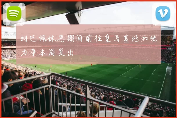 姆巴佩休息期间前往皇马基地加练力争本周复出
