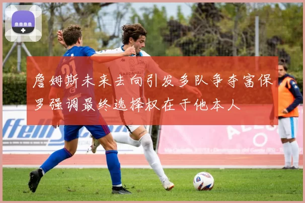 詹姆斯未来去向引发多队争夺富保罗强调最终选择权在于他本人