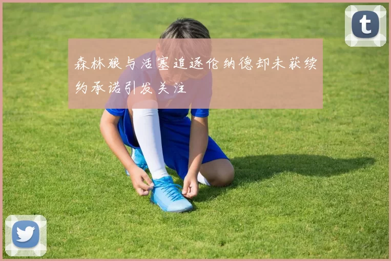 森林狼与活塞追逐伦纳德却未获续约承诺引发关注