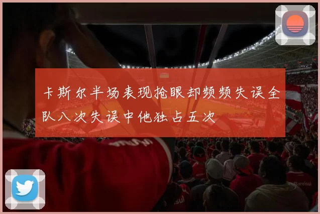 卡斯尔半场表现抢眼却频频失误全队八次失误中他独占五次