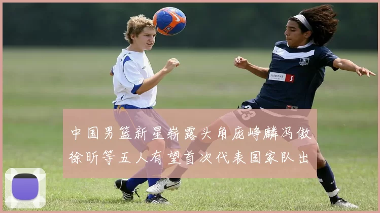 中国男篮新星崭露头角庞峥麟冯傲徐昕等五人有望首次代表国家队出战