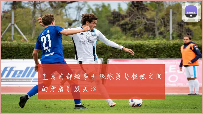 皇马内部纷争升级球员与教练之间的矛盾引发关注